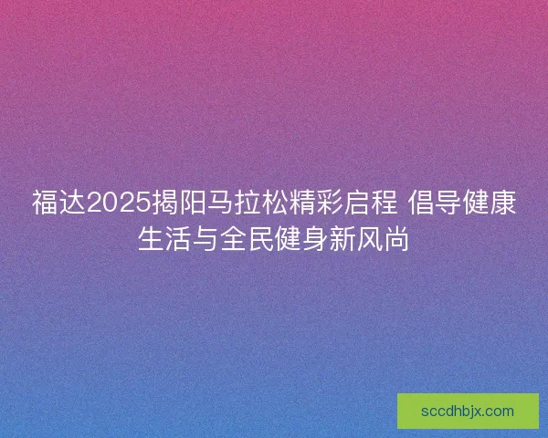 福达2025揭阳马拉松精彩启程 倡导健康生活与全民健身新风尚