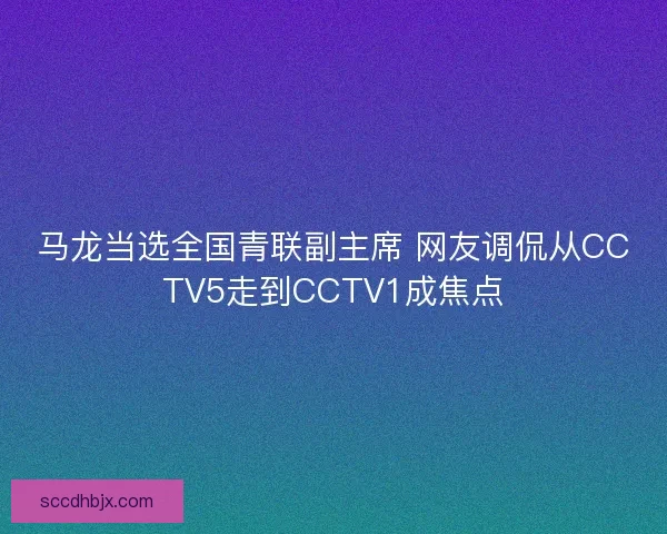 马龙当选全国青联副主席 网友调侃从CCTV5走到CCTV1成焦点