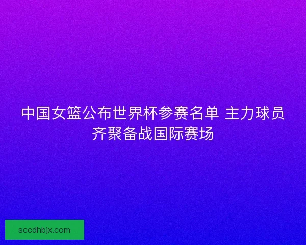 中国女篮公布世界杯参赛名单 主力球员齐聚备战国际赛场 中国女篮公布世界杯参赛名单 主力球员齐聚备战国际赛场