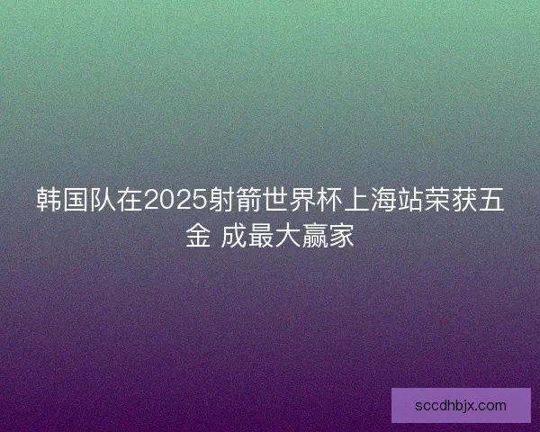 韩国队在2025射箭世界杯上海站荣获五金 成最大赢家