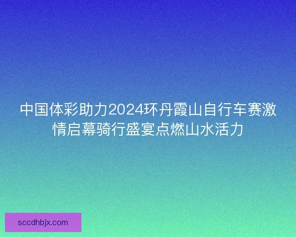中国体彩助力2024环丹霞山自行车赛激情启幕骑行盛宴点燃山水活力