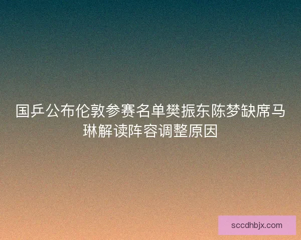 国乒公布伦敦参赛名单樊振东陈梦缺席马琳解读阵容调整原因