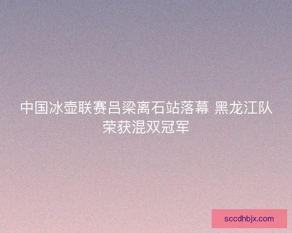 中国冰壶联赛吕梁离石站落幕 黑龙江队荣获混双冠军
