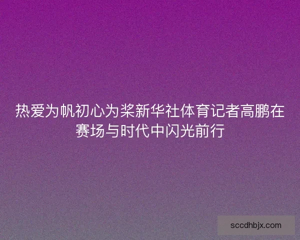 热爱为帆初心为桨新华社体育记者高鹏在赛场与时代中闪光前行