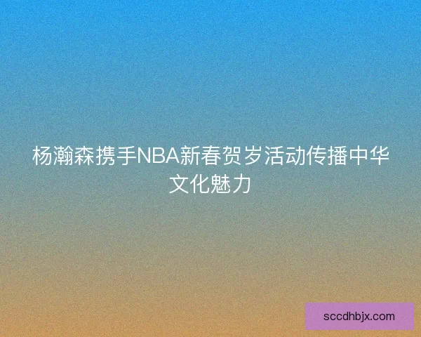 杨瀚森携手NBA新春贺岁活动传播中华文化魅力