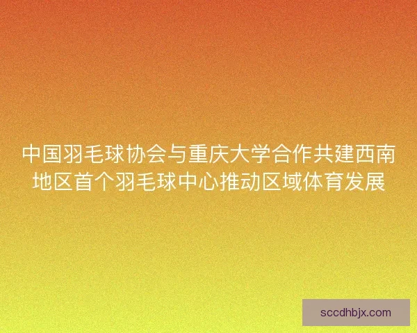 中国羽毛球协会与重庆大学合作共建西南地区首个羽毛球中心推动区域体育发展